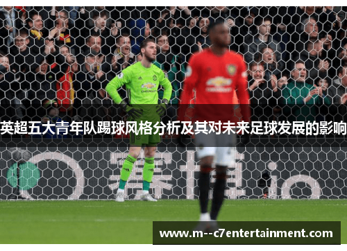 英超五大青年队踢球风格分析及其对未来足球发展的影响 英超五大青年队踢球风格分析及其对未来足球发展的影响