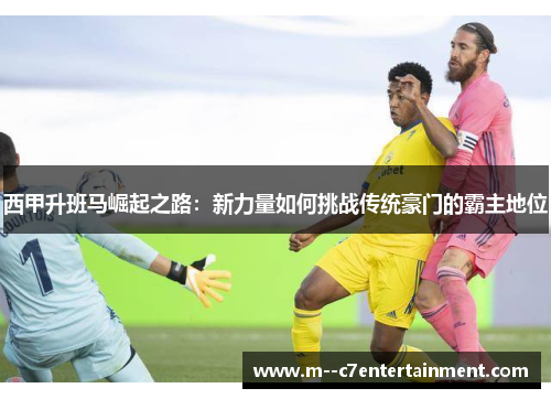 西甲升班马崛起之路：新力量如何挑战传统豪门的霸主地位