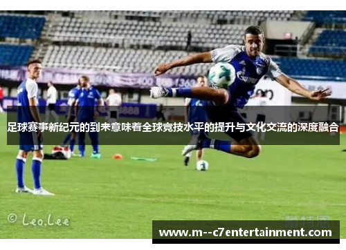 足球赛事新纪元的到来意味着全球竞技水平的提升与文化交流的深度融合