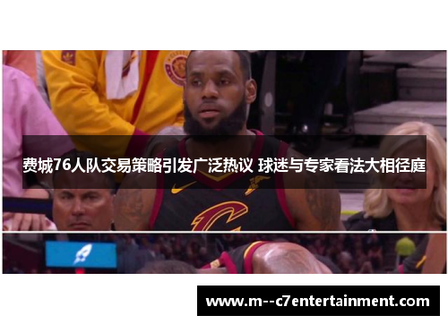 费城76人队交易策略引发广泛热议 球迷与专家看法大相径庭 费城76人队交易策略引发广泛热议 球迷与专家看法大相径庭