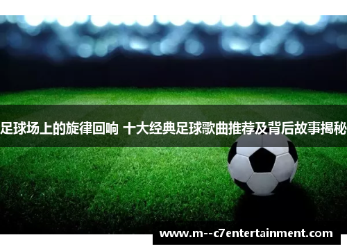足球场上的旋律回响 十大经典足球歌曲推荐及背后故事揭秘 足球场上的旋律回响 十大经典足球歌曲推荐及背后故事揭秘