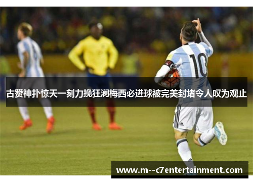 古赞神扑惊天一刻力挽狂澜梅西必进球被完美封堵令人叹为观止
