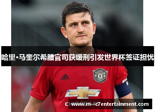 哈里·马奎尔希腊官司获缓刑引发世界杯签证担忧