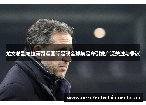 尤文总监帕拉蒂奇遭国际足联全球禁足令引发广泛关注与争议 尤文总监帕拉蒂奇遭国际足联全球禁足令引发广泛关注与争议