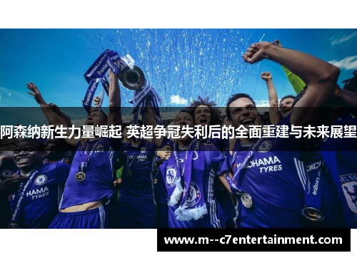 阿森纳新生力量崛起 英超争冠失利后的全面重建与未来展望