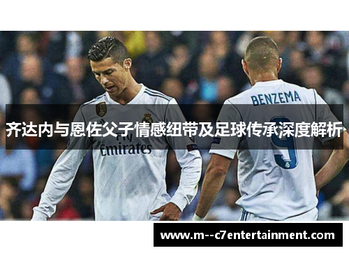 齐达内与恩佐父子情感纽带及足球传承深度解析