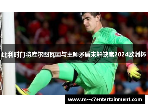 比利时门将库尔图瓦因与主帅矛盾未解缺席2024欧洲杯