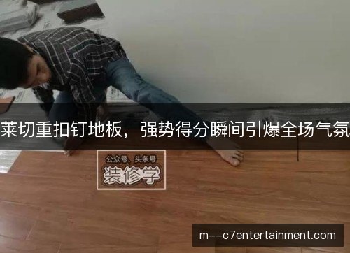 莱切重扣钉地板,强势得分瞬间引爆全场气氛 莱切重扣钉地板,强势得分瞬间引爆全场气氛